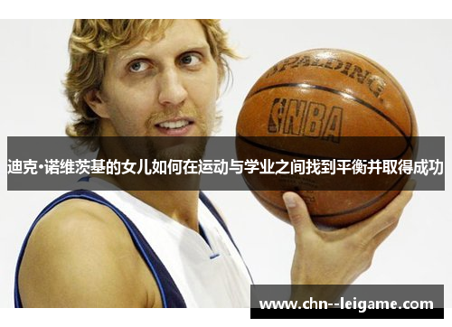 迪克·诺维茨基的女儿如何在运动与学业之间找到平衡并取得成功 迪克·诺维茨基的女儿如何在运动与学业之间找到平衡并取得成功