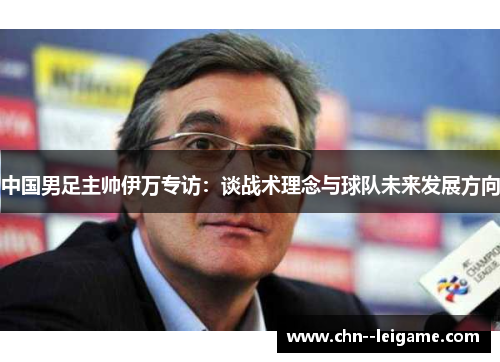 中国男足主帅伊万专访:谈战术理念与球队未来发展方向 中国男足主帅伊万专访:谈战术理念与球队未来发展方向